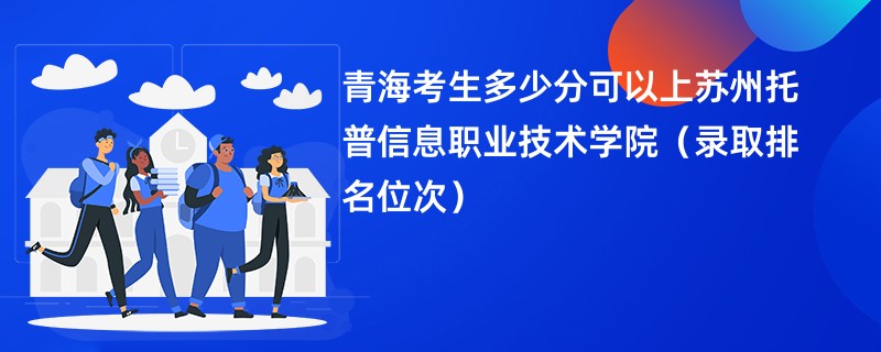 2024青海考生多少分可以上苏州托普信息职业技术学院（录取排名位次）