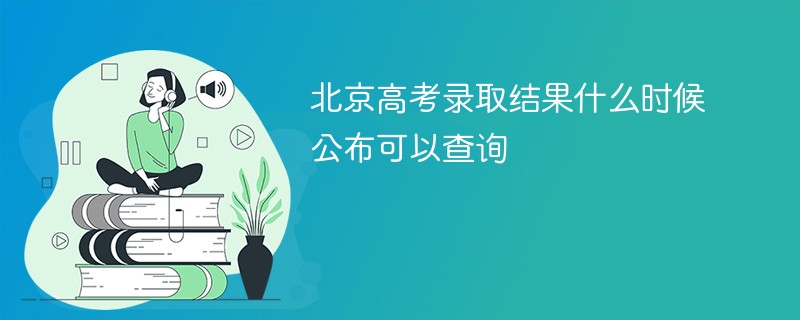 北京高考录取结果什么时候公布可以查询