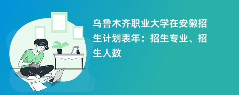 乌鲁木齐职业大学在安徽招生计划表2024年：招生专业、招生人数