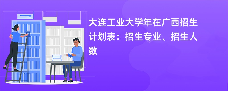 大连工业大学2024年在广西招生计划表：招生专业、招生人数