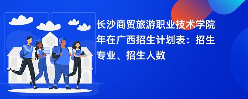 长沙商贸旅游职业技术学院2024年在广西招生计划表：招生专业、招生人数