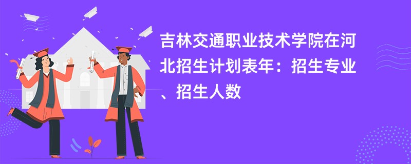 吉林交通职业技术学院在河北招生计划表2024年：招生专业、招生人数