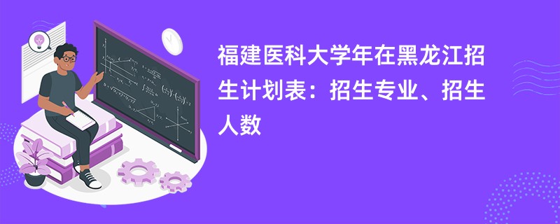 福建医科大学2024年在黑龙江招生计划表：招生专业、招生人数