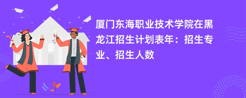 厦门东海职业技术学院在黑龙江招生计划表2024年：招生专业、招生人数