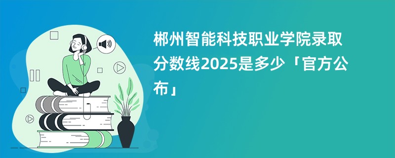 郴州智能科技职业学院录取分数线2025是多少「官方公布」