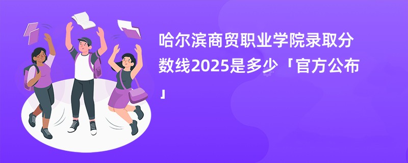 哈尔滨商贸职业学院录取分数线2025是多少「官方公布」